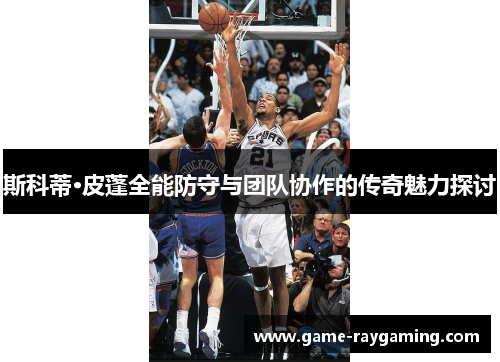 斯科蒂·皮蓬全能防守与团队协作的传奇魅力探讨