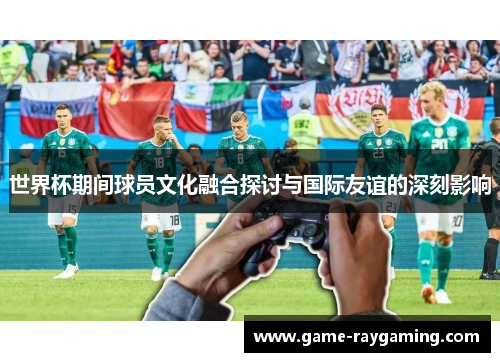 世界杯期间球员文化融合探讨与国际友谊的深刻影响