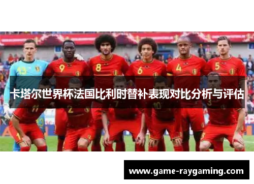 卡塔尔世界杯法国比利时替补表现对比分析与评估