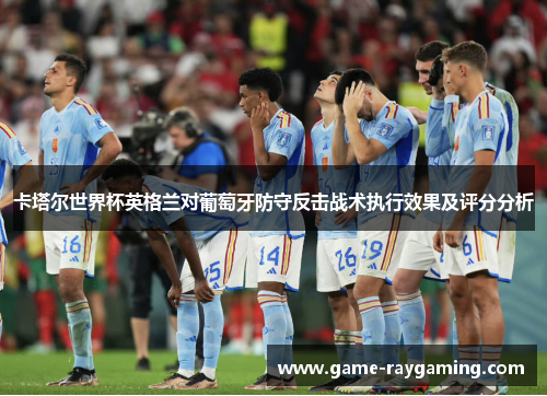卡塔尔世界杯英格兰对葡萄牙防守反击战术执行效果及评分分析