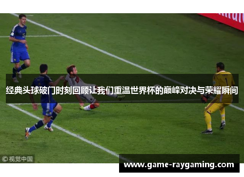 经典头球破门时刻回顾让我们重温世界杯的巅峰对决与荣耀瞬间