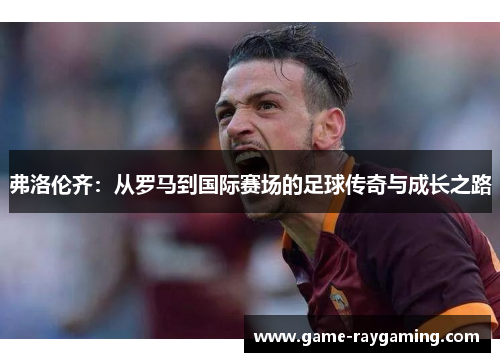 弗洛伦齐：从罗马到国际赛场的足球传奇与成长之路