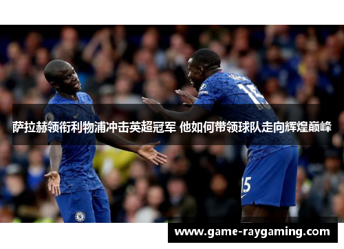萨拉赫领衔利物浦冲击英超冠军 他如何带领球队走向辉煌巅峰