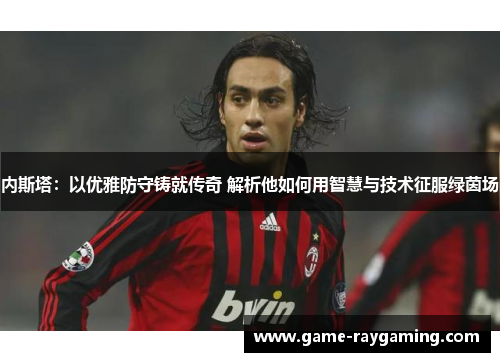 内斯塔：以优雅防守铸就传奇 解析他如何用智慧与技术征服绿茵场