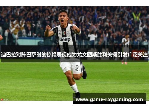 迪巴拉对阵巴萨时的惊艳表现成为尤文图斯胜利关键引发广泛关注