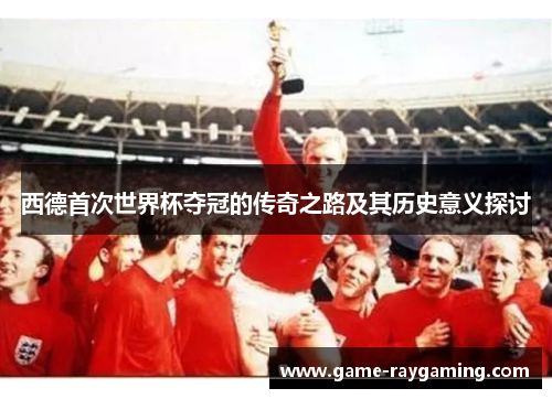 西德首次世界杯夺冠的传奇之路及其历史意义探讨