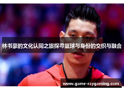 林书豪的文化认同之旅探寻篮球与身份的交织与融合