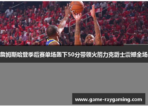 詹姆斯哈登季后赛单场轰下50分带领火箭力克爵士震撼全场