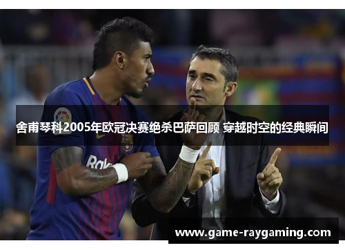 舍甫琴科2005年欧冠决赛绝杀巴萨回顾 穿越时空的经典瞬间