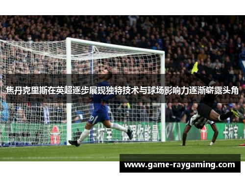 焦丹克里斯在英超逐步展现独特技术与球场影响力逐渐崭露头角