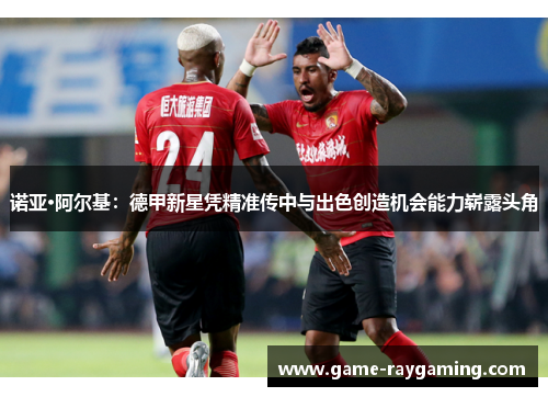 诺亚·阿尔基：德甲新星凭精准传中与出色创造机会能力崭露头角