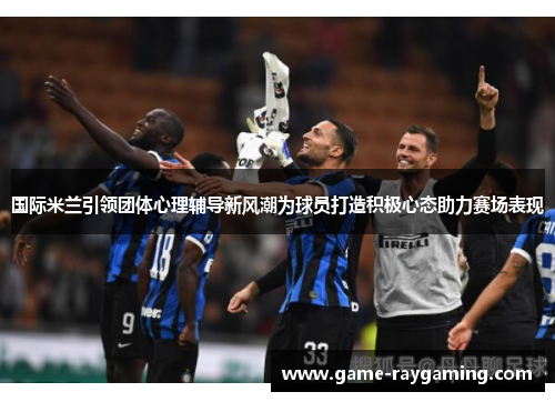 国际米兰引领团体心理辅导新风潮为球员打造积极心态助力赛场表现