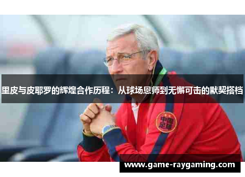 里皮与皮耶罗的辉煌合作历程：从球场恩师到无懈可击的默契搭档