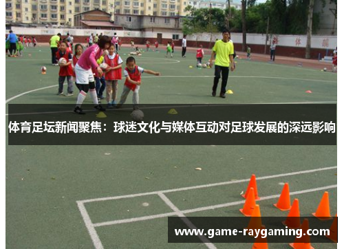 体育足坛新闻聚焦：球迷文化与媒体互动对足球发展的深远影响