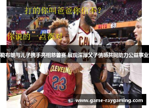 勒布朗与儿子携手亮相慈善赛 展现深厚父子情感共同助力公益事业