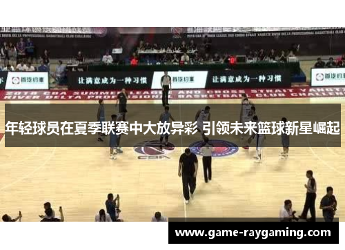 年轻球员在夏季联赛中大放异彩 引领未来篮球新星崛起
