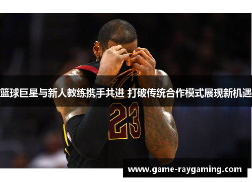 篮球巨星与新人教练携手共进 打破传统合作模式展现新机遇