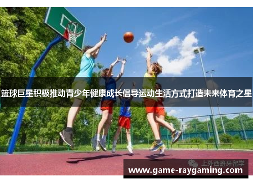 篮球巨星积极推动青少年健康成长倡导运动生活方式打造未来体育之星