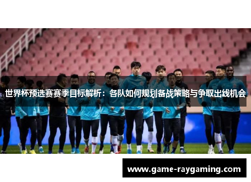 世界杯预选赛赛季目标解析：各队如何规划备战策略与争取出线机会