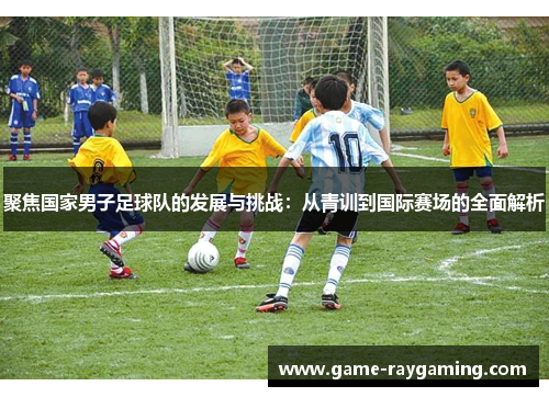 聚焦国家男子足球队的发展与挑战：从青训到国际赛场的全面解析