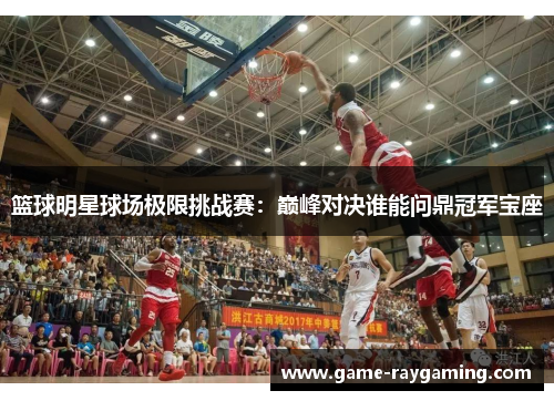 篮球明星球场极限挑战赛：巅峰对决谁能问鼎冠军宝座