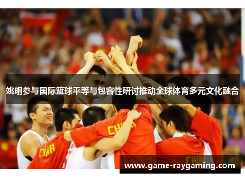 姚明参与国际篮球平等与包容性研讨推动全球体育多元文化融合