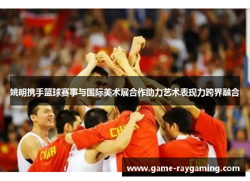 姚明携手篮球赛事与国际美术展合作助力艺术表现力跨界融合