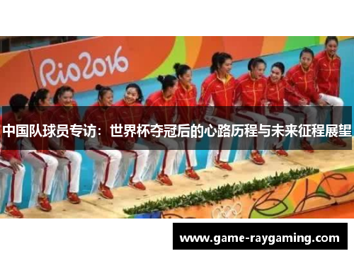 中国队球员专访：世界杯夺冠后的心路历程与未来征程展望