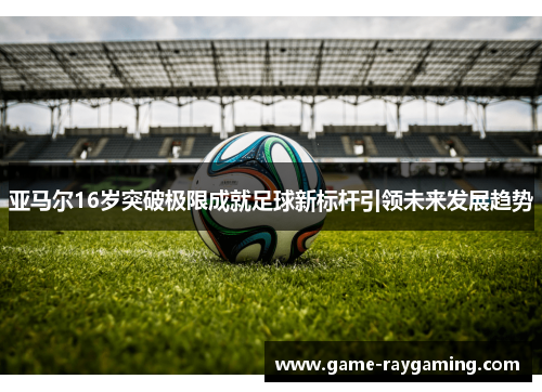 亚马尔16岁突破极限成就足球新标杆引领未来发展趋势