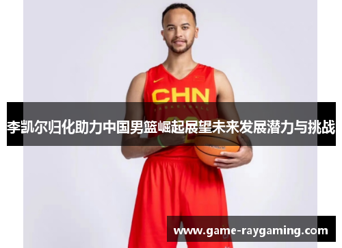 李凯尔归化助力中国男篮崛起展望未来发展潜力与挑战