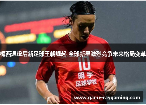 梅西退役后新足球王朝崛起 全球新星激烈竞争未来格局变革