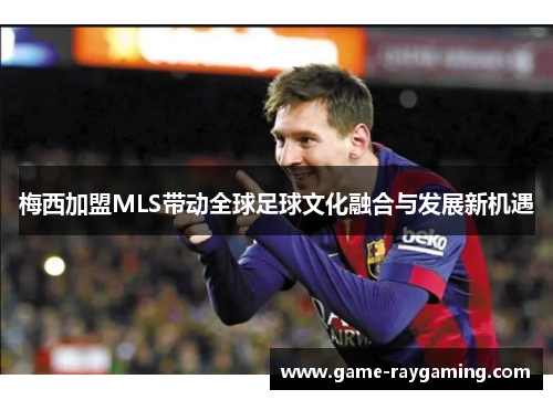 梅西加盟MLS带动全球足球文化融合与发展新机遇