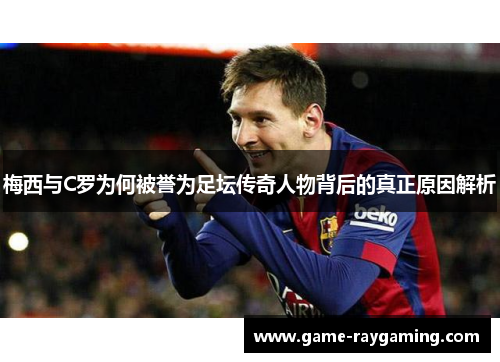 梅西与C罗为何被誉为足坛传奇人物背后的真正原因解析