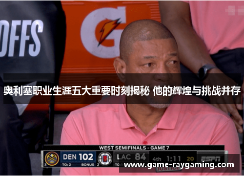 奥利塞职业生涯五大重要时刻揭秘 他的辉煌与挑战并存