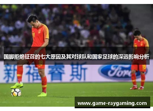国脚拒绝征召的七大原因及其对球队和国家足球的深远影响分析