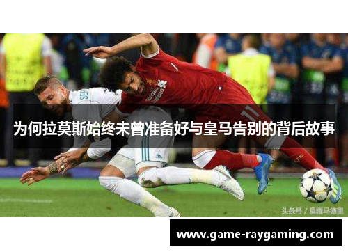 为何拉莫斯始终未曾准备好与皇马告别的背后故事