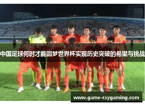 中国足球何时才能圆梦世界杯实现历史突破的希望与挑战